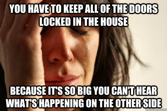 You have to keep all of the doors locked in the house Because it's so big you can't hear what's happening on the other side  First World Problems