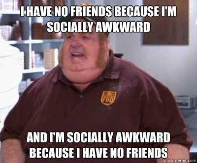 I have no friends because I'm socially awkward and i'm socially awkward because i have no friends  