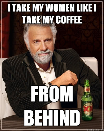 I take my women like I take my coffee From behind  The Most Interesting Man In The World