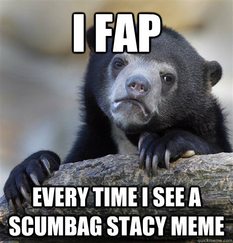 I fap every time i see a scumbag stacy meme  Confession