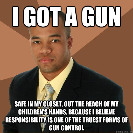 I got a gun safe in my closet, out the reach of my children's hands, because I believe responsibility is one of the truest forms of gun control  Successful Black Man Meth
