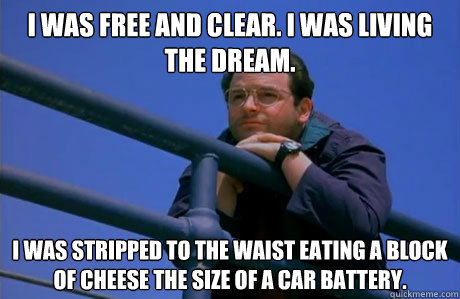 I was free and clear. I was living the dream.  I was stripped to the waist eating a block of cheese the size of a car battery.   