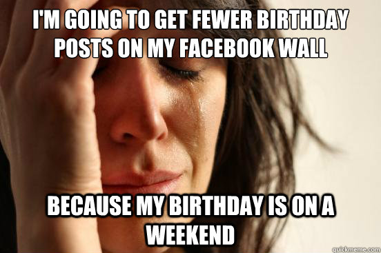 I'm going to get fewer birthday posts on my facebook wall Because my birthday is on a weekend  First World Problems