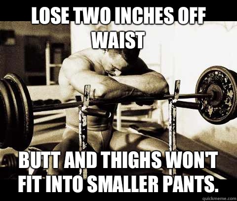Lose two inches off waist Butt and thighs won't fit into smaller pants.  Bodybuilder Problems