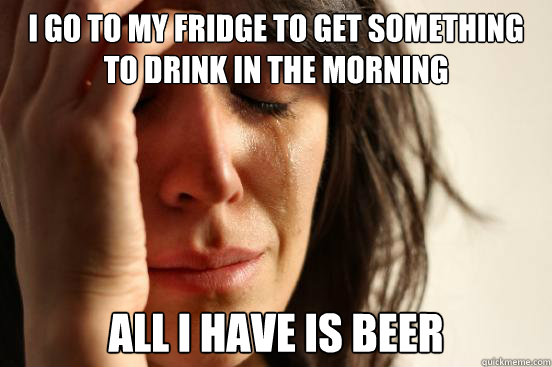 I go to my fridge to get something to drink in the morning All I have is beer - I go to my fridge to get something to drink in the morning All I have is beer  First World Problems