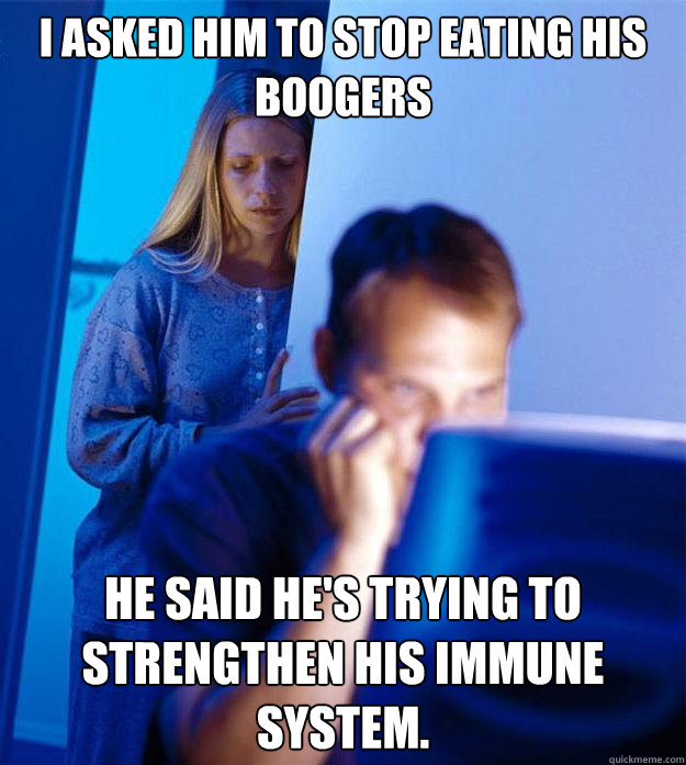 I asked him to stop eating his boogers He said he's trying to strengthen his immune system.   Redditors Wife