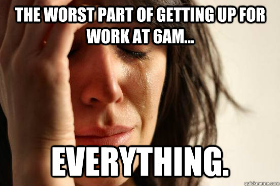 The worst part of getting up for work at 6am... EVERYTHING.  First World Problems