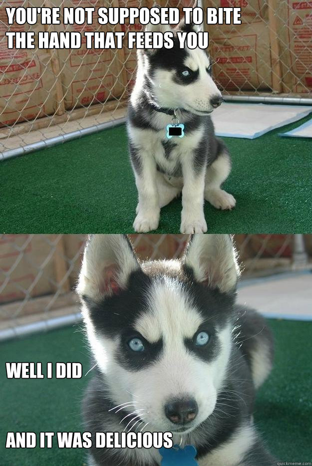 you're not supposed to bite 
the hand that feeds you well i did


and it was delicious  Insanity puppy