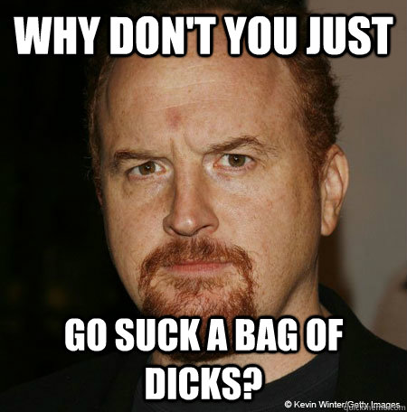 Why don't you just Go suck a bag of dicks? - Why don't you just Go suck a bag of dicks?  Pissed Louie