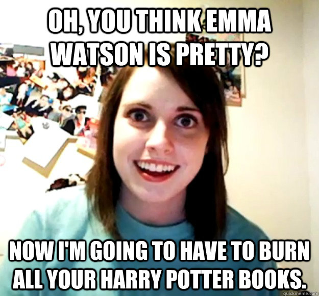 Oh, You think Emma Watson is pretty? Now I'm going to have to burn all your Harry Potter books.  Overly Attached Girlfriend