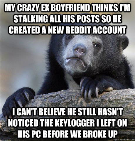 My crazy ex boyfriend thinks i'm stalking all his posts so he created a new reddit account i can't believe he still hasn't noticed the keylogger I left on his pc before we broke up - My crazy ex boyfriend thinks i'm stalking all his posts so he created a new reddit account i can't believe he still hasn't noticed the keylogger I left on his pc before we broke up  confessionbear