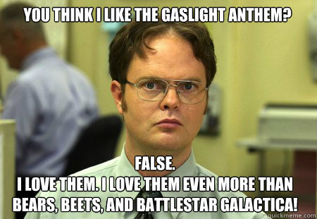 You think I like The Gaslight Anthem? False.
I love them. I love them even more than bears, beets, and Battlestar Galactica!  Schrute
