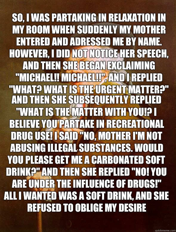 So, I was partaking in relaxation in my room when suddenly my mother entered and adressed me by name. However, I did not notice her speech, and then she began exclaiming 