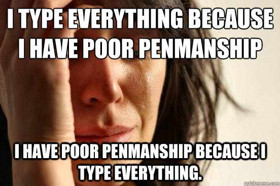 I type everything because I have poor penmanship
 I have poor penmanship because I type everything.  First World Problems