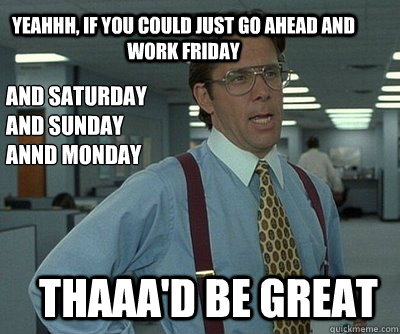 Thaaa'd be great Yeahhh, if you could just go ahead and work Friday And Saturday
And Sunday
Annd Monday - Thaaa'd be great Yeahhh, if you could just go ahead and work Friday And Saturday
And Sunday
Annd Monday  Office Space work this weekend