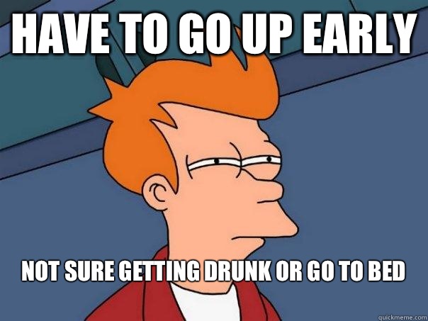 Have to go up early  Not sure getting drunk or go to bed 
  Futurama Fry