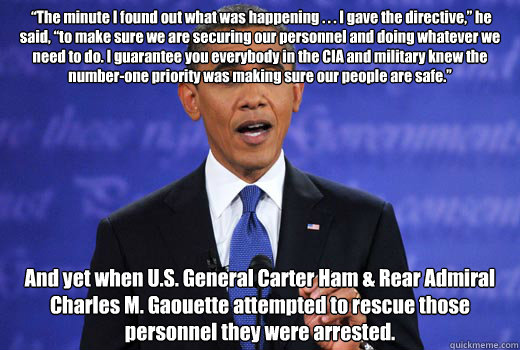  “The minute I found out what was happening . . . I gave the directive,” he said, “to make sure we are securing our personnel and doing whatever we need to do. I guarantee you everybody in the CIA and military knew the number-one priorit -  “The minute I found out what was happening . . . I gave the directive,” he said, “to make sure we are securing our personnel and doing whatever we need to do. I guarantee you everybody in the CIA and military knew the number-one priorit  Obama Without a Teleprompter