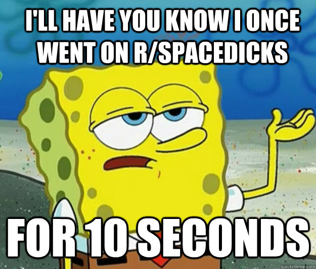 I'll have you know I once went on r/spacedicks for 10 seconds  How tough am I