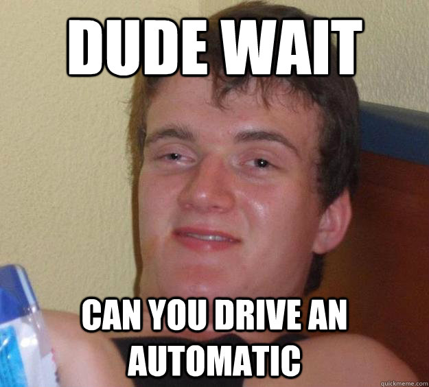 dude wait can you drive an automatic  10 Guy