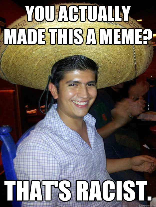 you actually made this a meme? That's racist.  Racist Mexican