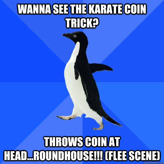 wanna see the karate coin trick? throws coin at head...roundhouse!!! (flee scene)  Socially Awkward Penguin