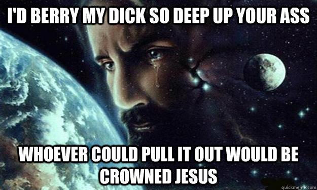 I'd berry my dick so deep up your ass Whoever could pull it out would be crowned Jesus - I'd berry my dick so deep up your ass Whoever could pull it out would be crowned Jesus  CelestialJesus