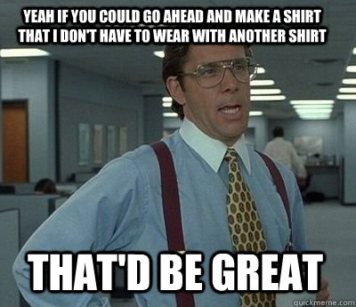 Yeah if you could go ahead and make a shirt that I don't have to wear with another shirt That'd be great  Bill Lumbergh