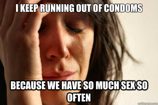 I keep running out of condoms Because we have so much sex so often  First World Problems