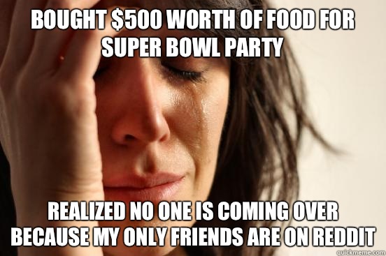 Bought $500 worth of food for Super Bowl Party Realized no one is coming over because my only friends are on reddit  First World Problems