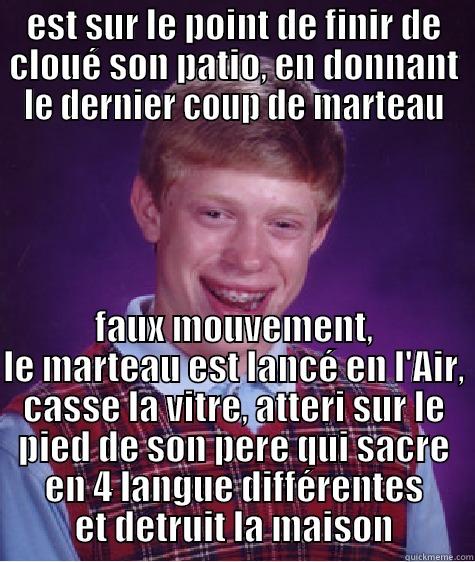 EST SUR LE POINT DE FINIR DE CLOUÉ SON PATIO, EN DONNANT LE DERNIER COUP DE MARTEAU FAUX MOUVEMENT, LE MARTEAU EST LANCÉ EN L'AIR, CASSE LA VITRE, ATTERI SUR LE PIED DE SON PERE QUI SACRE EN 4 LANGUE DIFFÉRENTES ET DETRUIT LA MAISON Bad Luck Brian