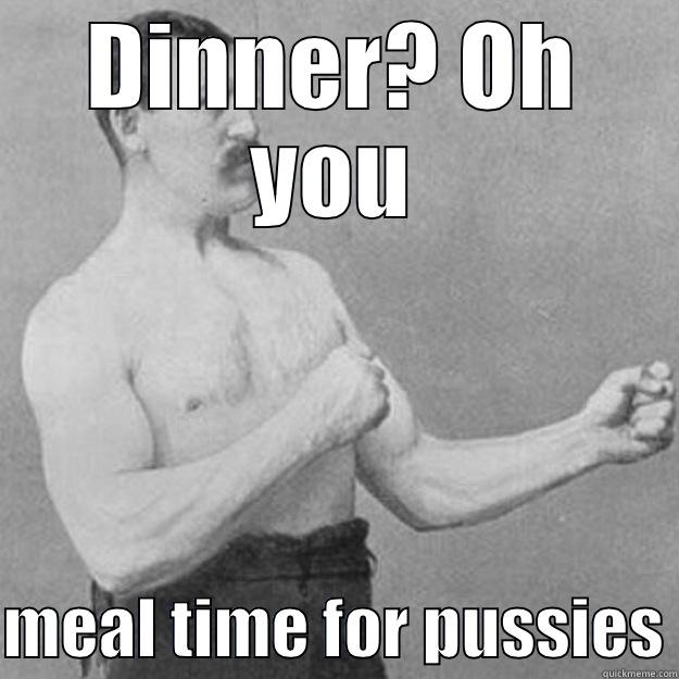 DINNER? OH YOU  MEAL TIME FOR PUSSIES overly manly man