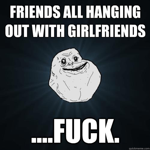 Friends all hanging out with girlfriends ....fuck.  Forever Alone