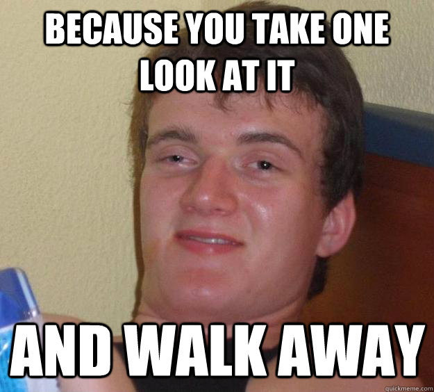 Because you take one look at it and walk away  10 Guy