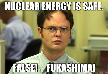 NUCLEAR ENERGY IS SAFE. FALSE!     FUKASHIMA!  Schrute