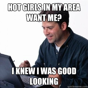 Hot girls in my area want me? i knew i was good looking - Hot girls in my area want me? i knew i was good looking  Lonely Computer Guy