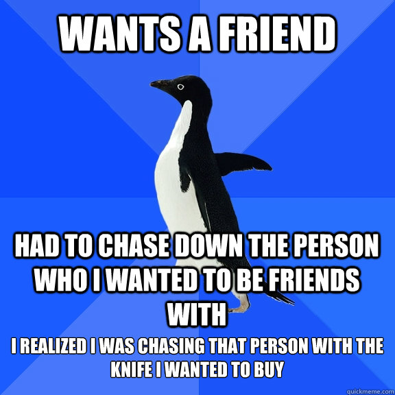 Wants a friend Had to chase down the person who i wanted to be friends with I realized i was chasing that person with the knife i wanted to buy  Socially Awkward Penguin