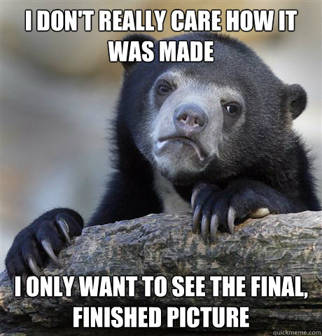 I don't really care how it was made I only want to see the final, finished picture  Confession Bear