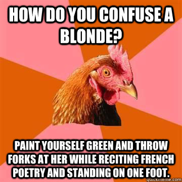 How do you confuse a blonde? Paint yourself green and throw forks at her while reciting french poetry and standing on one foot.  Anti-Joke Chicken