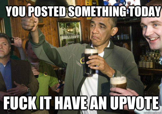 You posted something today fuck it have an upvote  BARACK OBAMA APPROVES