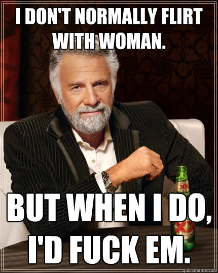 I don't normally flirt with woman. But when I do, I'd fuck em.  The Most Interesting Man In The World