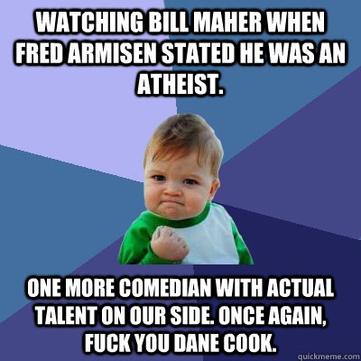Watching Bill Maher when Fred Armisen stated he was an atheist. One more comedian with actual talent on our side. once again,  Fuck you Dane Cook.  Success Kid