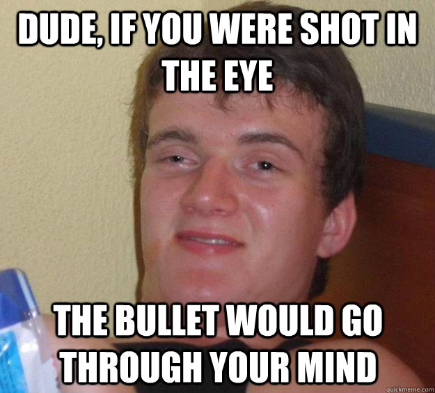 dude, If you were shot in the eye the bullet would go through your mind  10 Guy