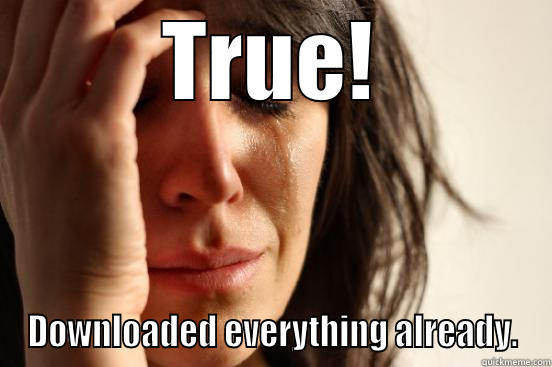 TRUE! DOWNLOADED EVERYTHING ALREADY. First World Problems