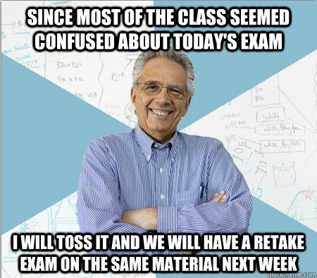 Since most of the class seemed confused about today's exam I will toss it and we will have a retake exam on the same material next week - Since most of the class seemed confused about today's exam I will toss it and we will have a retake exam on the same material next week  Good guy professor