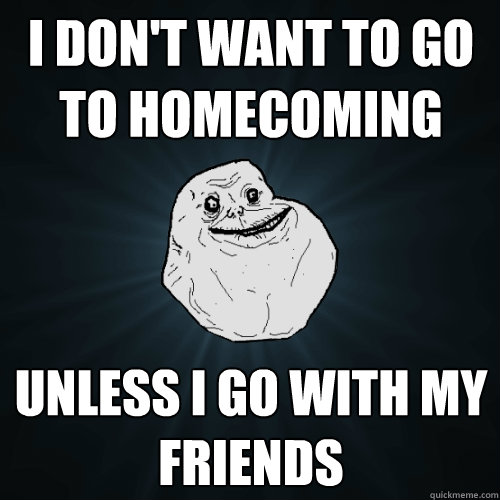 I don't want to go to homecoming unless i go with my friends  Forever Alone
