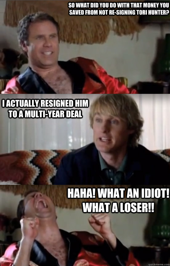 So WHAT DID YOU DO WITH THAT MONEY YOU SAVED FROM NOT RE-SIGNING TORI HUNTER? I ACTUALLY RESIGNED HIM TO A MULTI-YEAR DEAL HAHA! WHAT AN IDIOT! WHAT A LOSER!!  Wedding Crashers