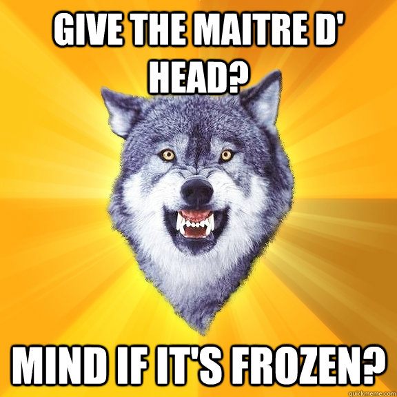 GIVE the maitre d' head? mind if it's frozen?  Courage Wolf
