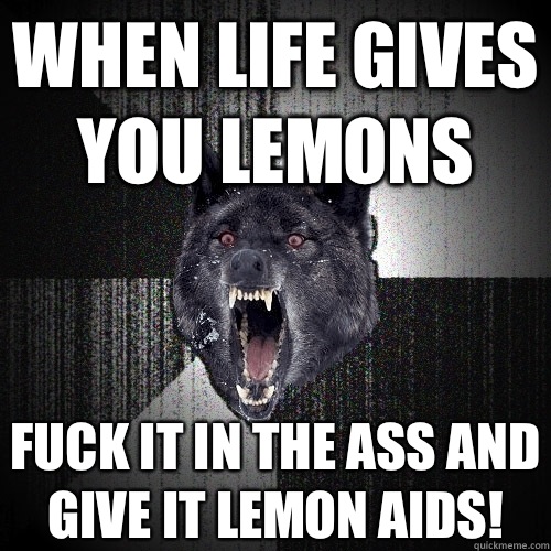 WHEN LIFE GIVES YOU LEMONS FUCK IT IN THE ASS AND GIVE IT LEMON AIDS!  Insanity Wolf