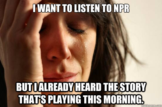I want to listen to NPR but I already heard the story that's playing this morning.  First World Problems