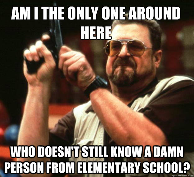 Am I the only one around here who doesn't still know a damn person from elementary school?  Walter